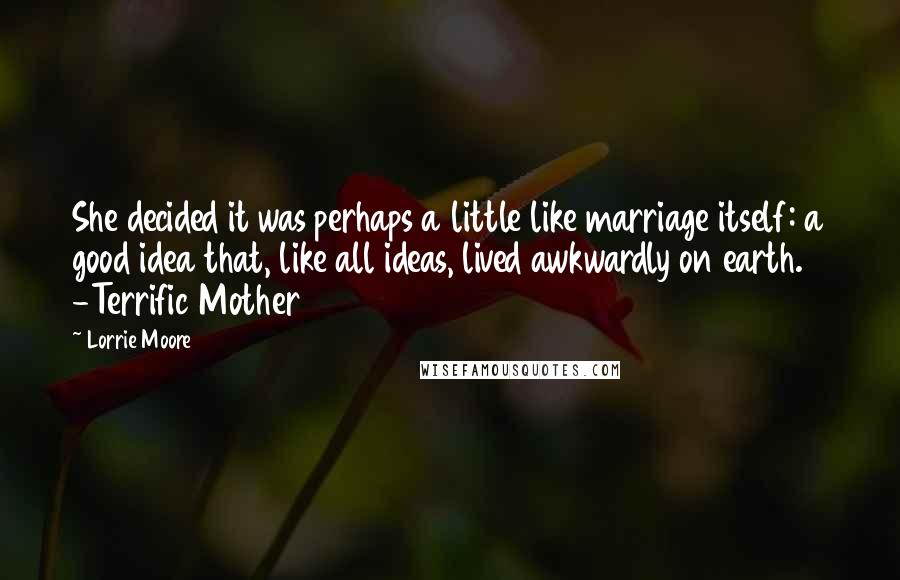 Lorrie Moore Quotes: She decided it was perhaps a little like marriage itself: a good idea that, like all ideas, lived awkwardly on earth. -Terrific Mother