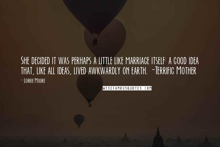 Lorrie Moore Quotes: She decided it was perhaps a little like marriage itself: a good idea that, like all ideas, lived awkwardly on earth. -Terrific Mother