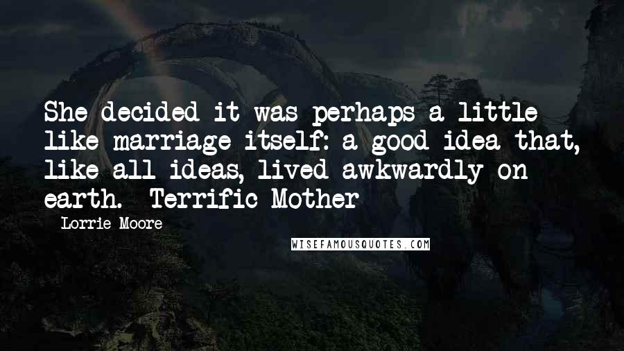 Lorrie Moore Quotes: She decided it was perhaps a little like marriage itself: a good idea that, like all ideas, lived awkwardly on earth. -Terrific Mother