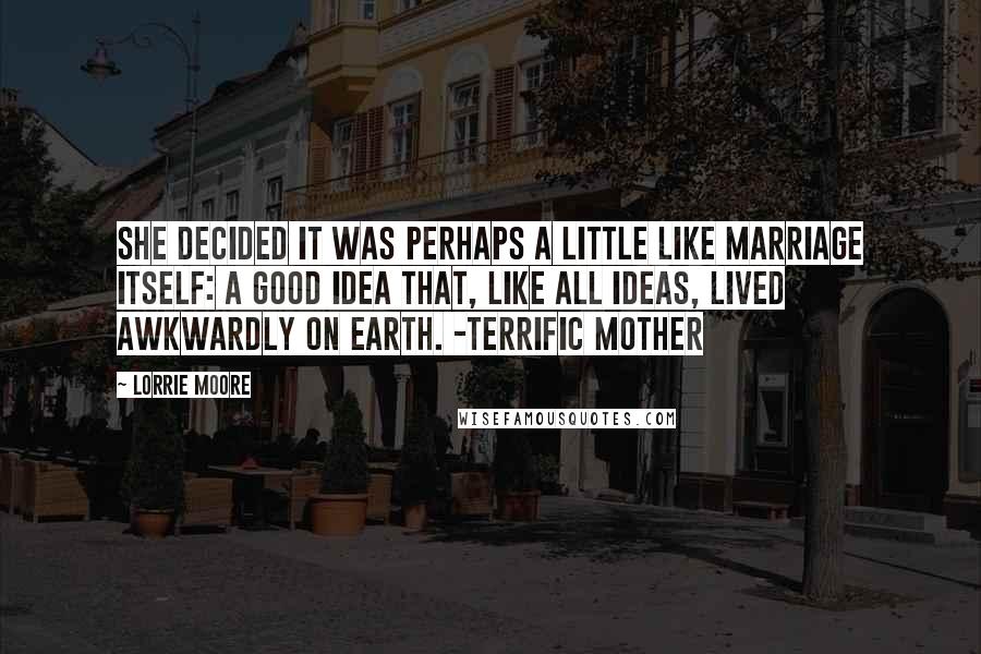 Lorrie Moore Quotes: She decided it was perhaps a little like marriage itself: a good idea that, like all ideas, lived awkwardly on earth. -Terrific Mother