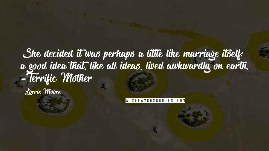 Lorrie Moore Quotes: She decided it was perhaps a little like marriage itself: a good idea that, like all ideas, lived awkwardly on earth. -Terrific Mother