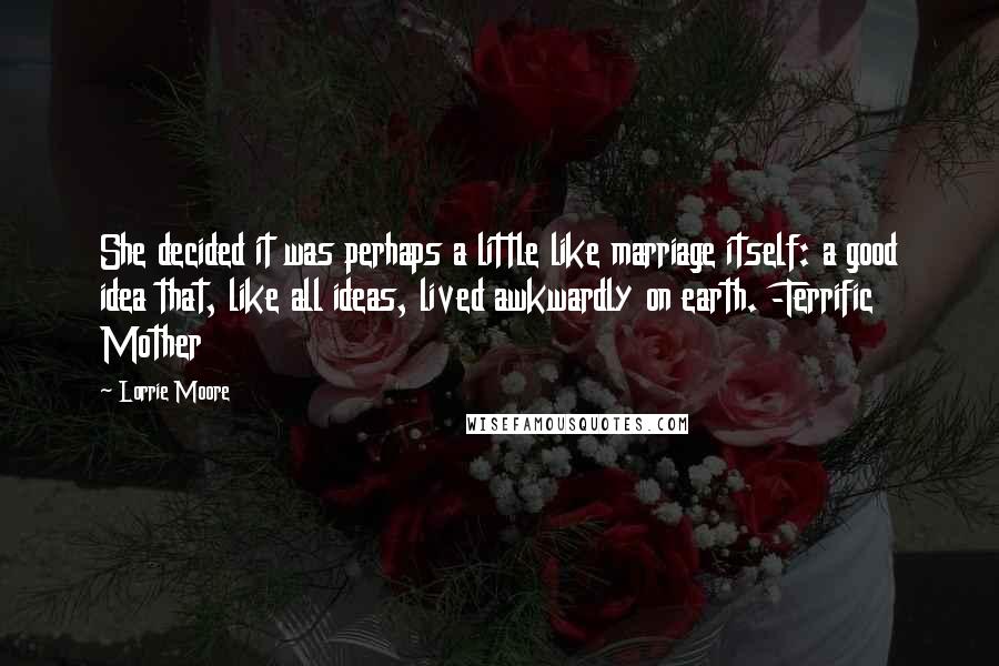Lorrie Moore Quotes: She decided it was perhaps a little like marriage itself: a good idea that, like all ideas, lived awkwardly on earth. -Terrific Mother