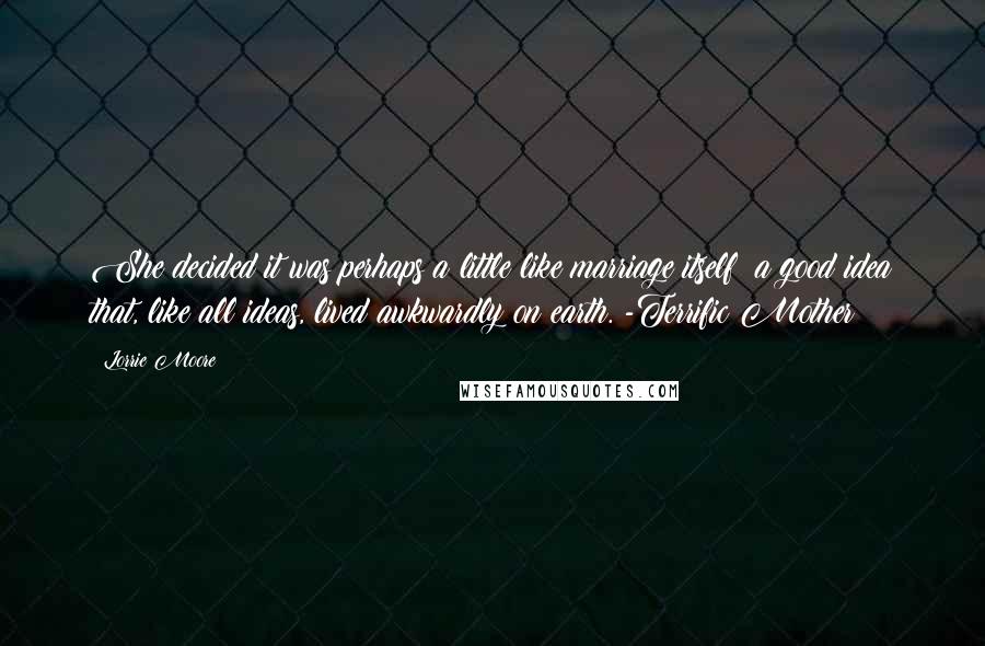 Lorrie Moore Quotes: She decided it was perhaps a little like marriage itself: a good idea that, like all ideas, lived awkwardly on earth. -Terrific Mother