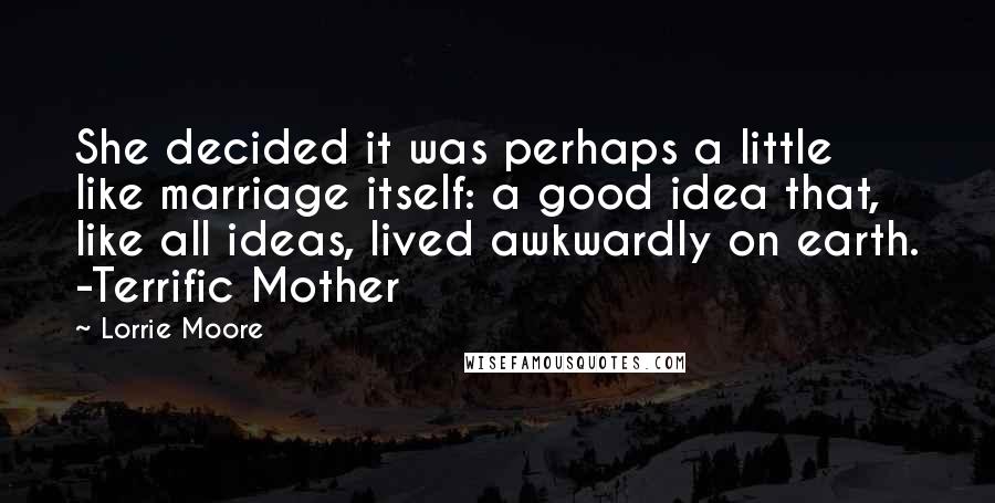 Lorrie Moore Quotes: She decided it was perhaps a little like marriage itself: a good idea that, like all ideas, lived awkwardly on earth. -Terrific Mother
