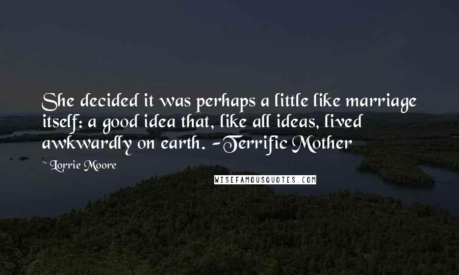 Lorrie Moore Quotes: She decided it was perhaps a little like marriage itself: a good idea that, like all ideas, lived awkwardly on earth. -Terrific Mother