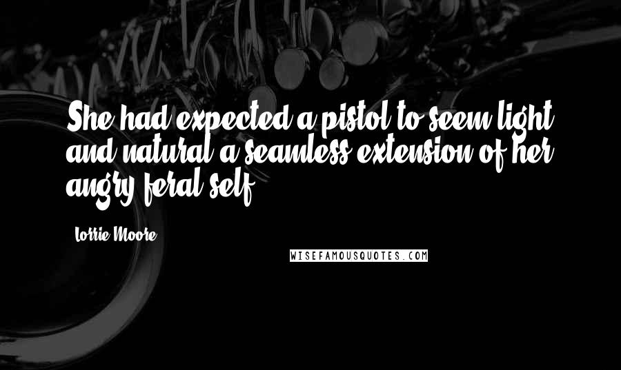 Lorrie Moore Quotes: She had expected a pistol to seem light and natural-a seamless extension of her angry feral self.