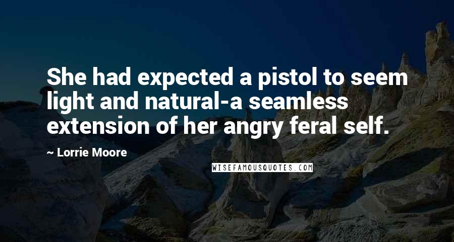 Lorrie Moore Quotes: She had expected a pistol to seem light and natural-a seamless extension of her angry feral self.
