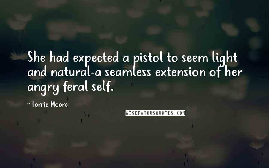 Lorrie Moore Quotes: She had expected a pistol to seem light and natural-a seamless extension of her angry feral self.