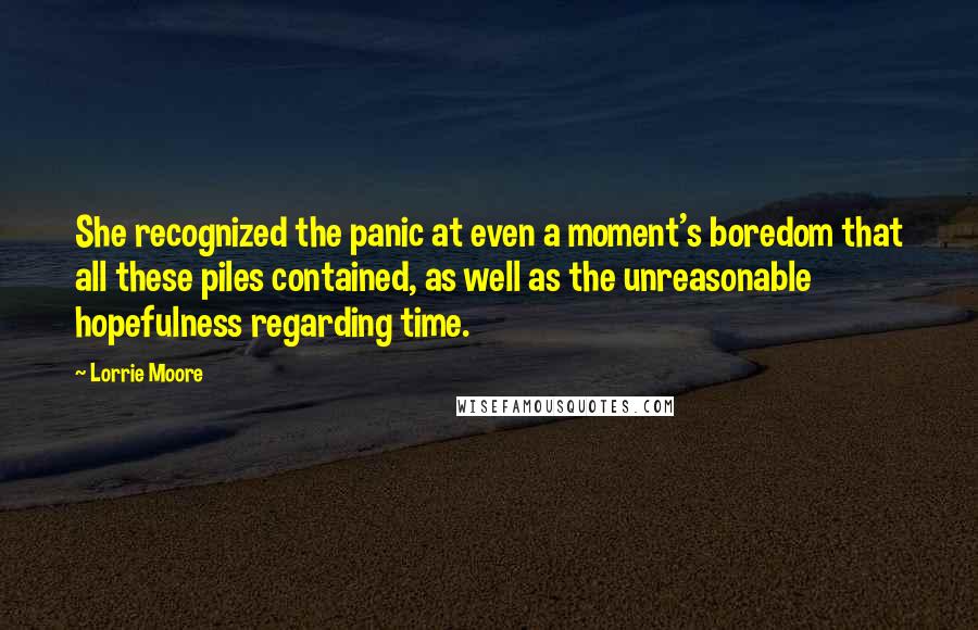 Lorrie Moore Quotes: She recognized the panic at even a moment's boredom that all these piles contained, as well as the unreasonable hopefulness regarding time.
