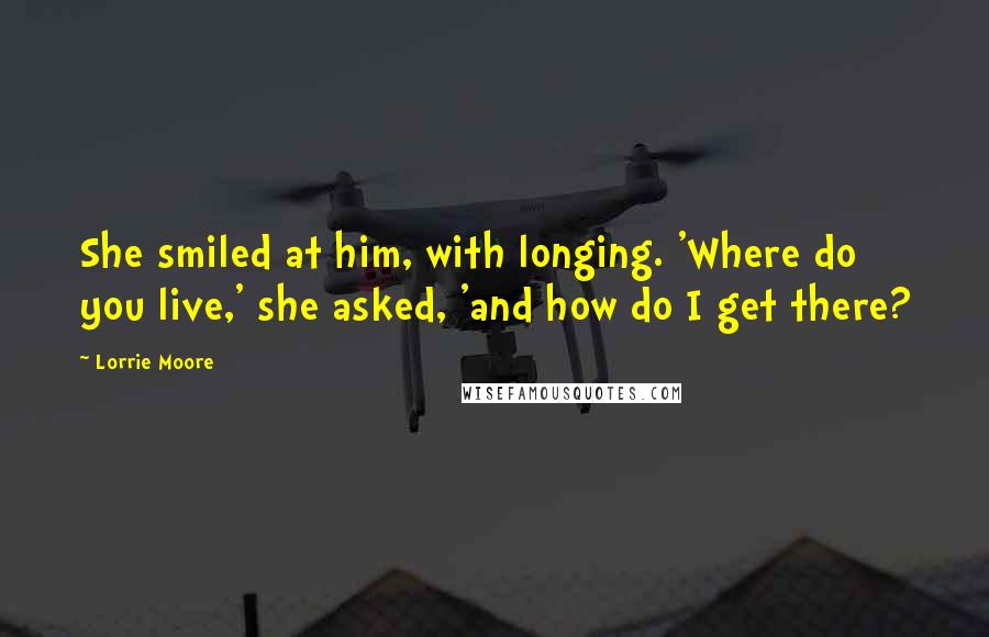 Lorrie Moore Quotes: She smiled at him, with longing. 'Where do you live,' she asked, 'and how do I get there?