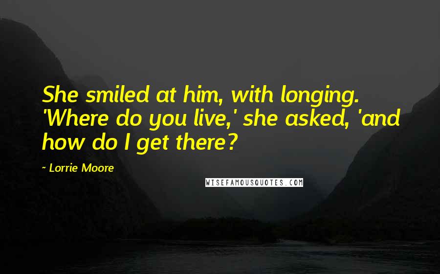 Lorrie Moore Quotes: She smiled at him, with longing. 'Where do you live,' she asked, 'and how do I get there?