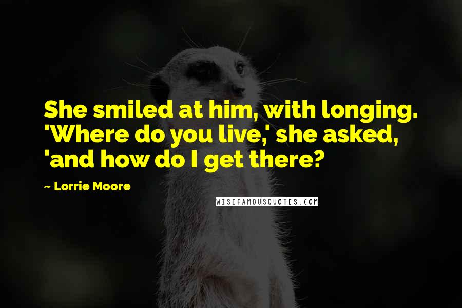 Lorrie Moore Quotes: She smiled at him, with longing. 'Where do you live,' she asked, 'and how do I get there?