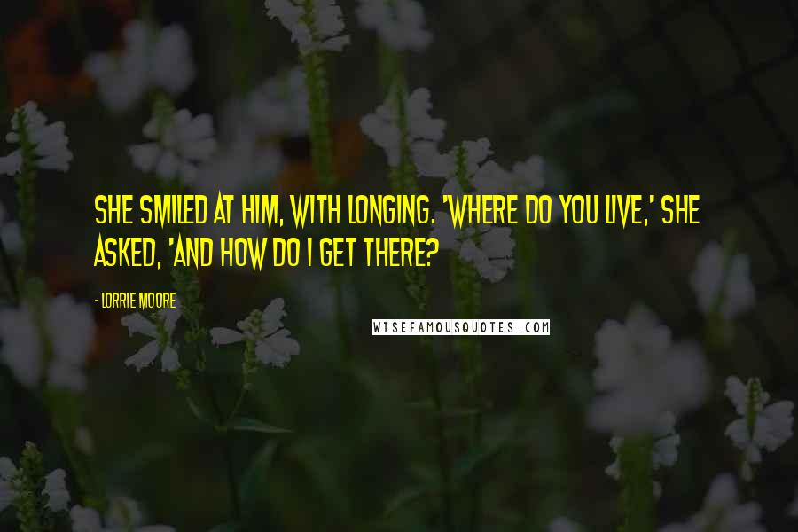 Lorrie Moore Quotes: She smiled at him, with longing. 'Where do you live,' she asked, 'and how do I get there?