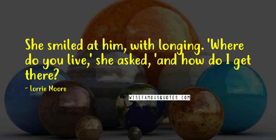 Lorrie Moore Quotes: She smiled at him, with longing. 'Where do you live,' she asked, 'and how do I get there?