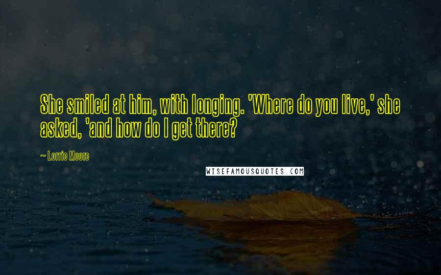 Lorrie Moore Quotes: She smiled at him, with longing. 'Where do you live,' she asked, 'and how do I get there?