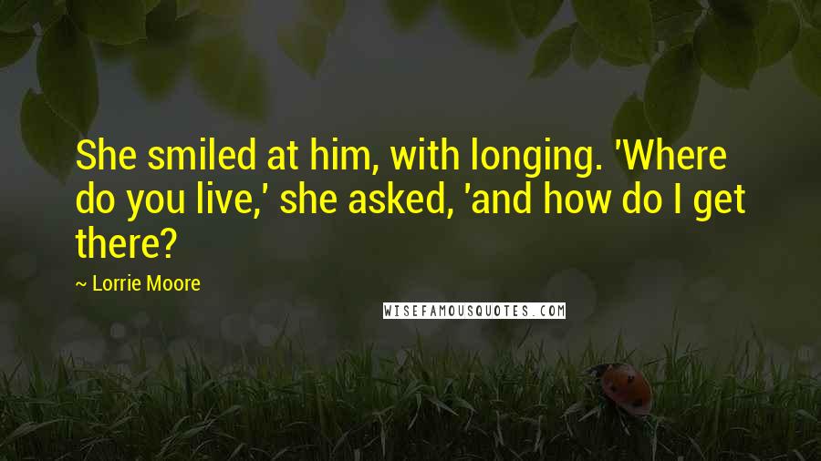 Lorrie Moore Quotes: She smiled at him, with longing. 'Where do you live,' she asked, 'and how do I get there?