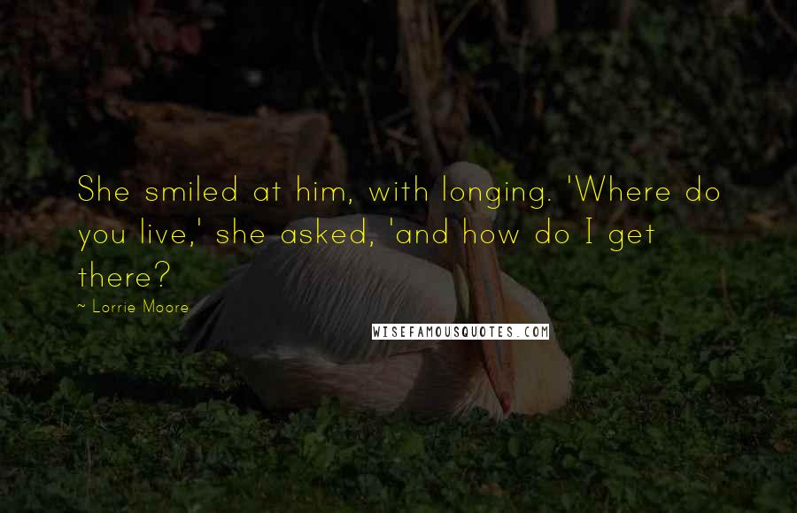 Lorrie Moore Quotes: She smiled at him, with longing. 'Where do you live,' she asked, 'and how do I get there?