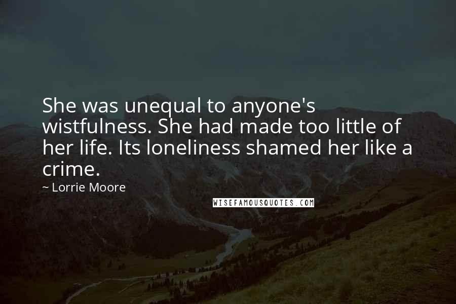 Lorrie Moore Quotes: She was unequal to anyone's wistfulness. She had made too little of her life. Its loneliness shamed her like a crime.