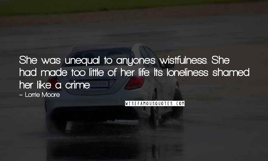 Lorrie Moore Quotes: She was unequal to anyone's wistfulness. She had made too little of her life. Its loneliness shamed her like a crime.