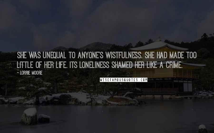 Lorrie Moore Quotes: She was unequal to anyone's wistfulness. She had made too little of her life. Its loneliness shamed her like a crime.