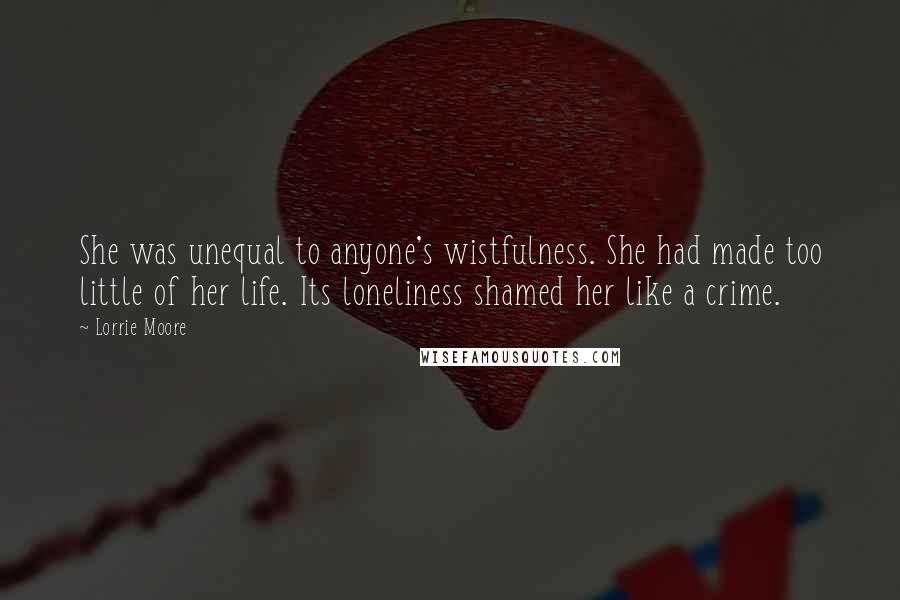 Lorrie Moore Quotes: She was unequal to anyone's wistfulness. She had made too little of her life. Its loneliness shamed her like a crime.