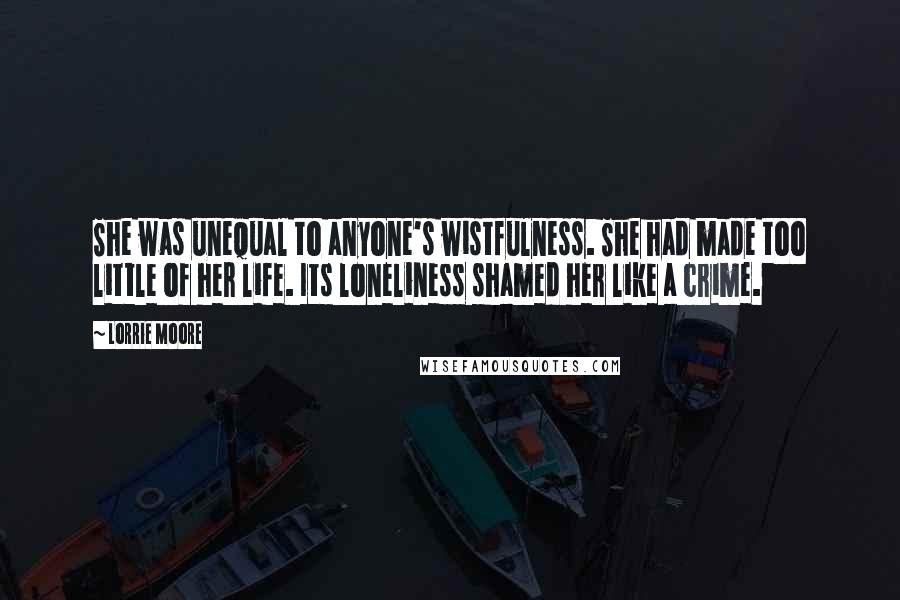 Lorrie Moore Quotes: She was unequal to anyone's wistfulness. She had made too little of her life. Its loneliness shamed her like a crime.