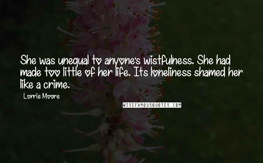 Lorrie Moore Quotes: She was unequal to anyone's wistfulness. She had made too little of her life. Its loneliness shamed her like a crime.