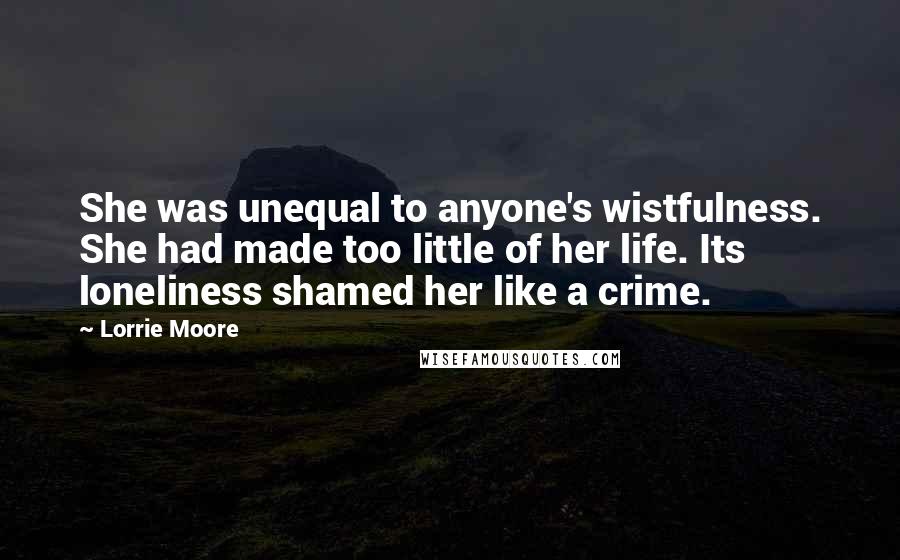 Lorrie Moore Quotes: She was unequal to anyone's wistfulness. She had made too little of her life. Its loneliness shamed her like a crime.