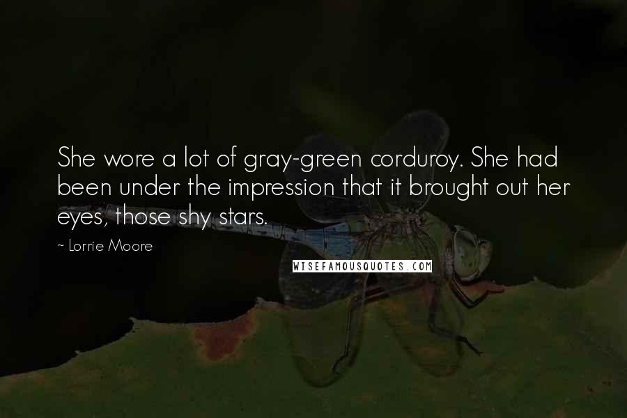 Lorrie Moore Quotes: She wore a lot of gray-green corduroy. She had been under the impression that it brought out her eyes, those shy stars.