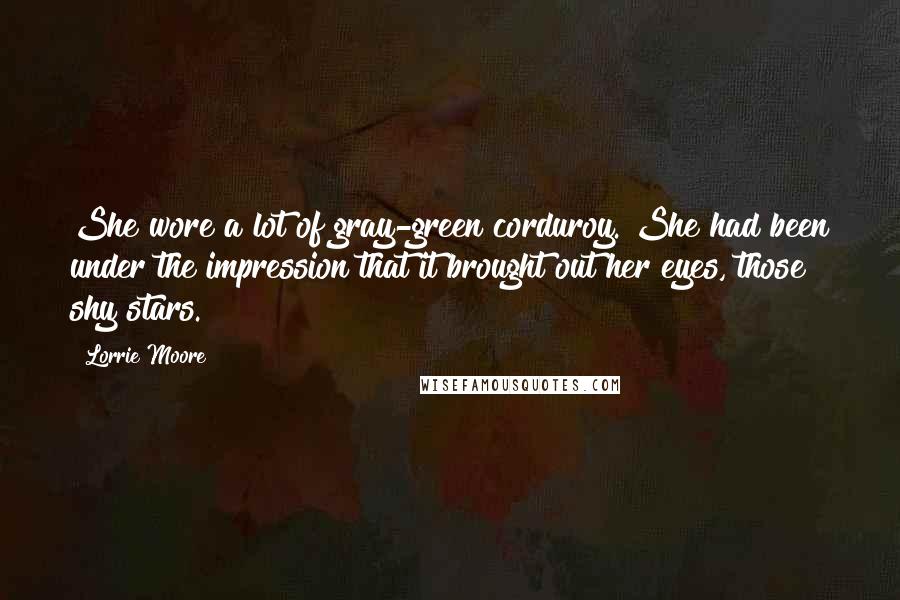 Lorrie Moore Quotes: She wore a lot of gray-green corduroy. She had been under the impression that it brought out her eyes, those shy stars.