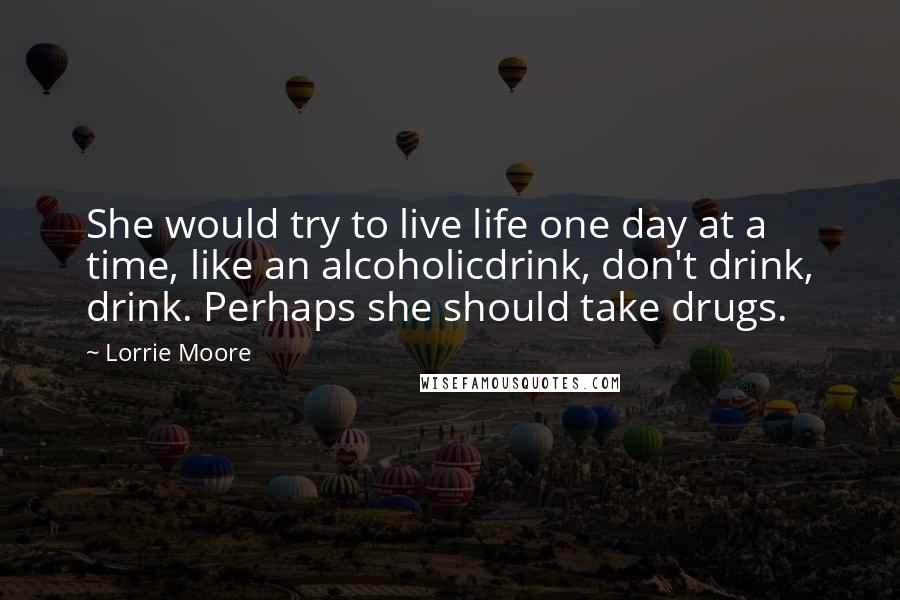 Lorrie Moore Quotes: She would try to live life one day at a time, like an alcoholicdrink, don't drink, drink. Perhaps she should take drugs.