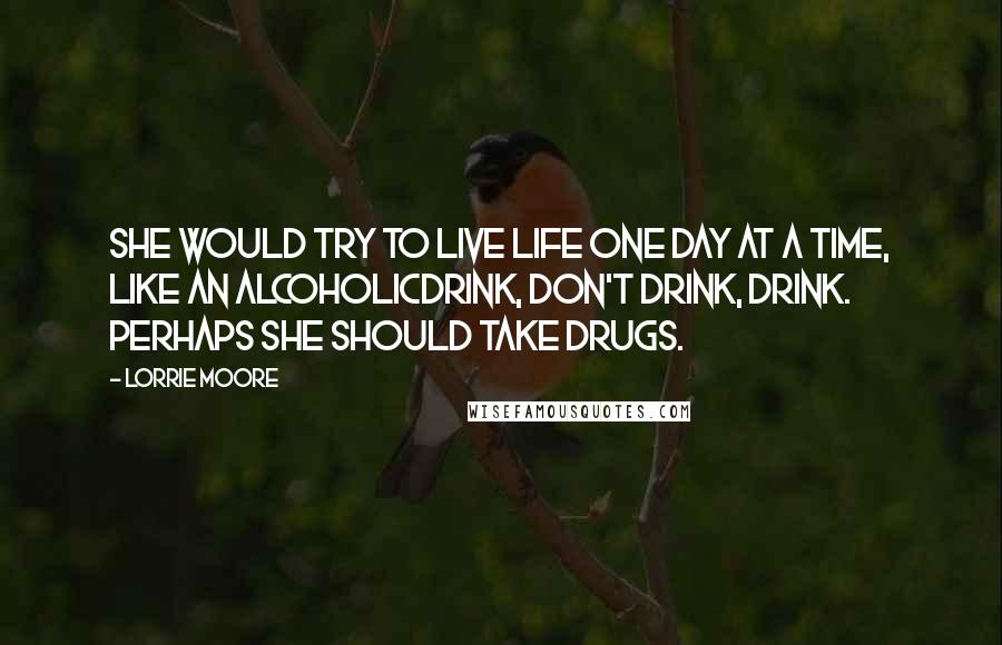 Lorrie Moore Quotes: She would try to live life one day at a time, like an alcoholicdrink, don't drink, drink. Perhaps she should take drugs.