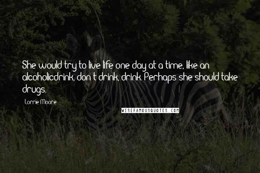 Lorrie Moore Quotes: She would try to live life one day at a time, like an alcoholicdrink, don't drink, drink. Perhaps she should take drugs.