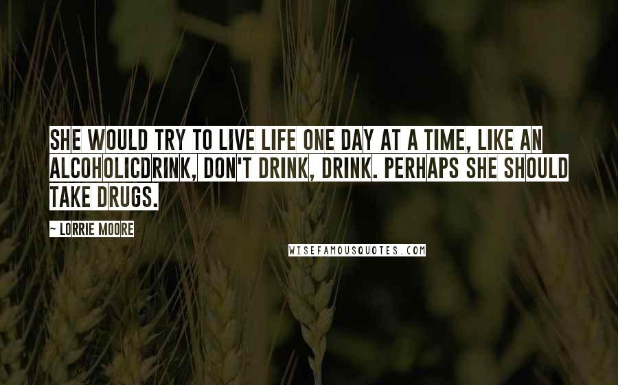 Lorrie Moore Quotes: She would try to live life one day at a time, like an alcoholicdrink, don't drink, drink. Perhaps she should take drugs.