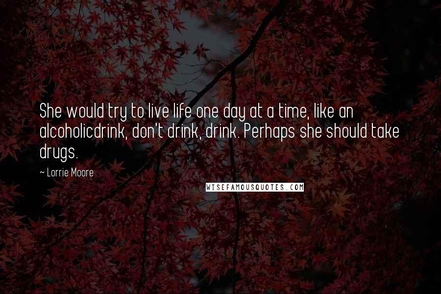 Lorrie Moore Quotes: She would try to live life one day at a time, like an alcoholicdrink, don't drink, drink. Perhaps she should take drugs.