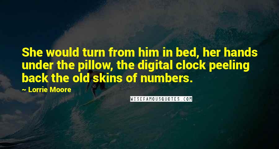 Lorrie Moore Quotes: She would turn from him in bed, her hands under the pillow, the digital clock peeling back the old skins of numbers.