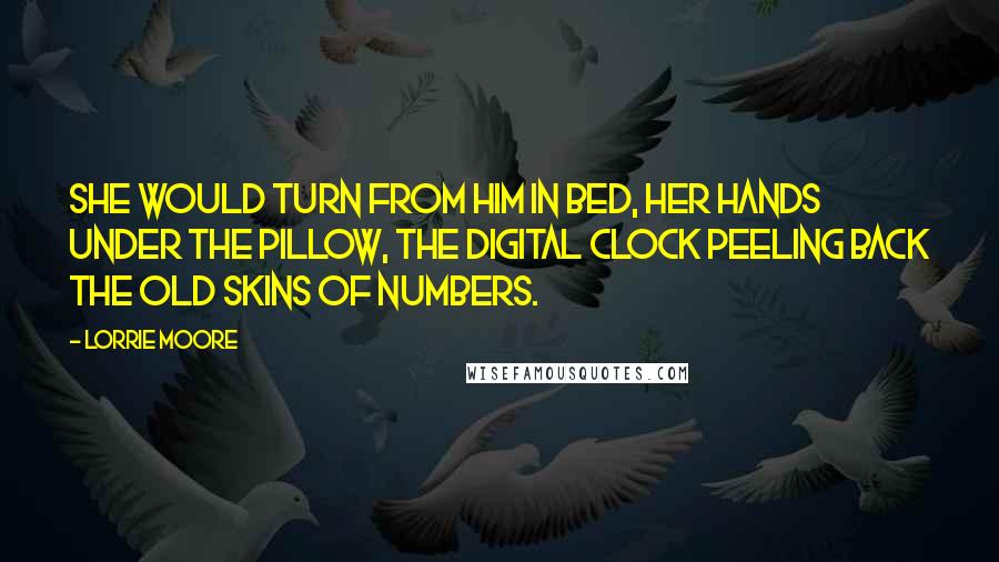 Lorrie Moore Quotes: She would turn from him in bed, her hands under the pillow, the digital clock peeling back the old skins of numbers.