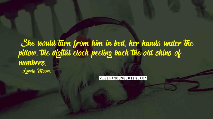 Lorrie Moore Quotes: She would turn from him in bed, her hands under the pillow, the digital clock peeling back the old skins of numbers.