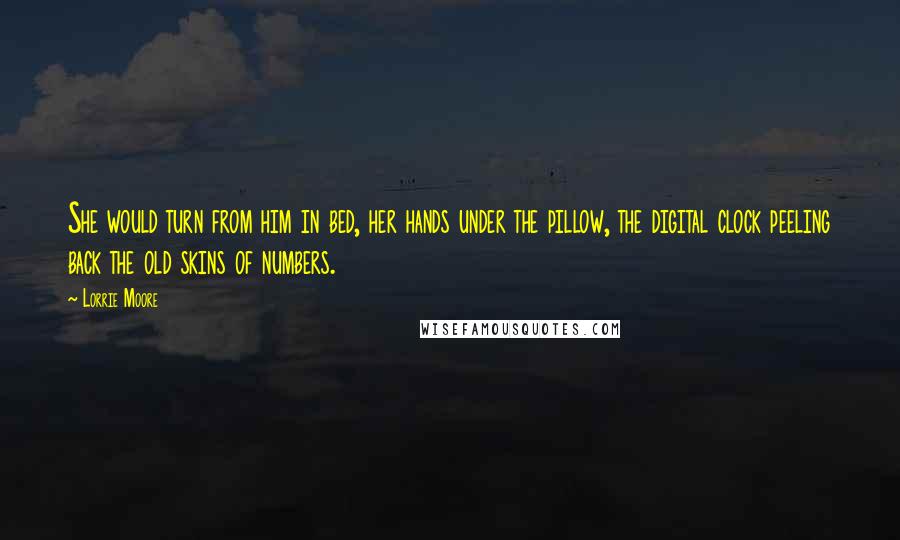 Lorrie Moore Quotes: She would turn from him in bed, her hands under the pillow, the digital clock peeling back the old skins of numbers.