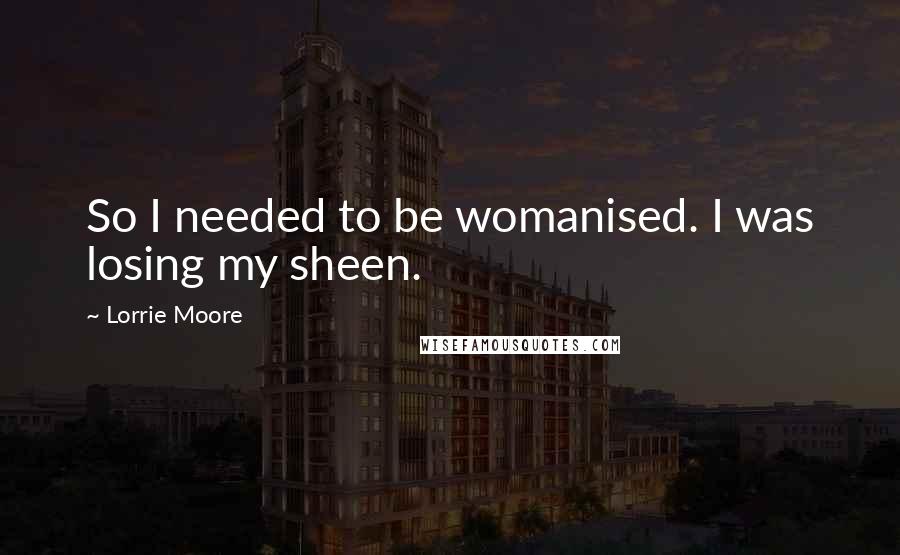 Lorrie Moore Quotes: So I needed to be womanised. I was losing my sheen.