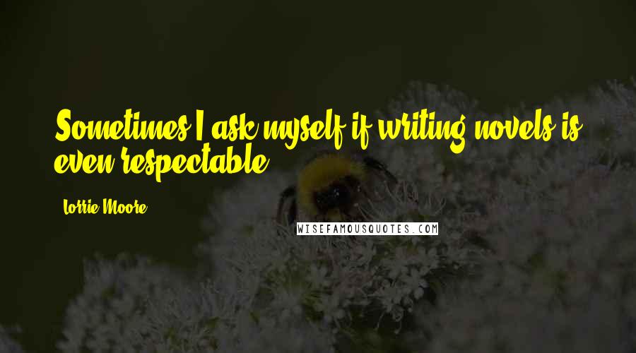 Lorrie Moore Quotes: Sometimes I ask myself if writing novels is even respectable.