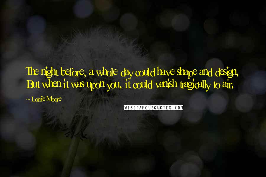 Lorrie Moore Quotes: The night before, a whole day could have shape and design. But when it was upon you, it could vanish tragically to air.