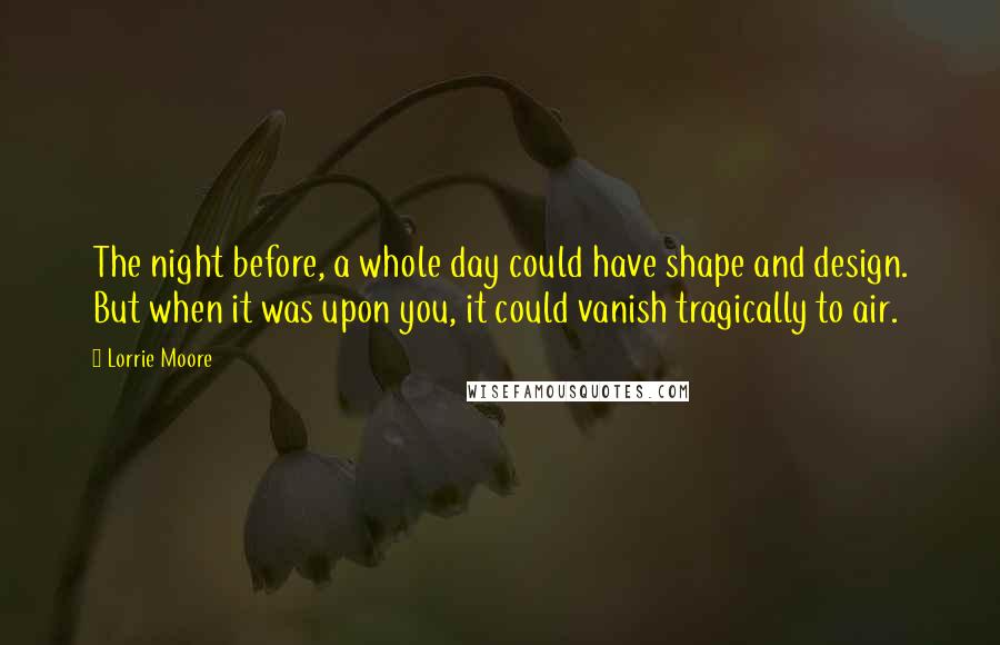 Lorrie Moore Quotes: The night before, a whole day could have shape and design. But when it was upon you, it could vanish tragically to air.