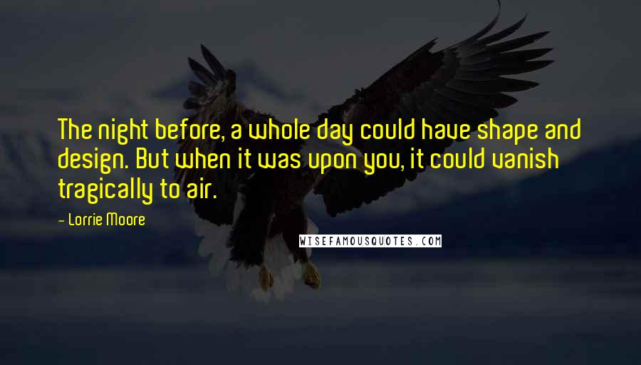 Lorrie Moore Quotes: The night before, a whole day could have shape and design. But when it was upon you, it could vanish tragically to air.