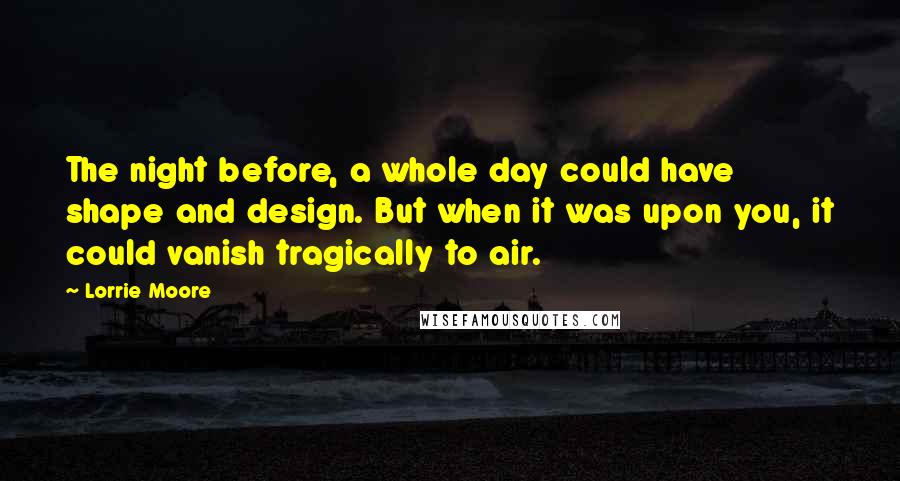 Lorrie Moore Quotes: The night before, a whole day could have shape and design. But when it was upon you, it could vanish tragically to air.