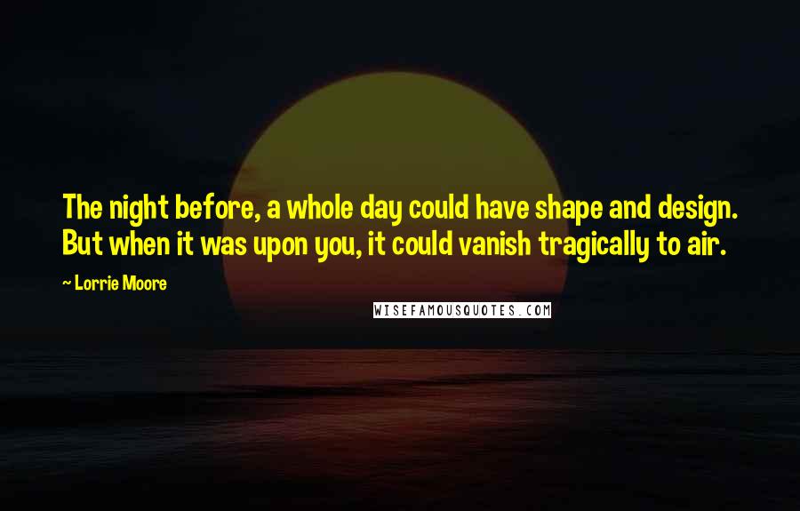 Lorrie Moore Quotes: The night before, a whole day could have shape and design. But when it was upon you, it could vanish tragically to air.