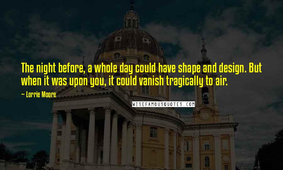 Lorrie Moore Quotes: The night before, a whole day could have shape and design. But when it was upon you, it could vanish tragically to air.