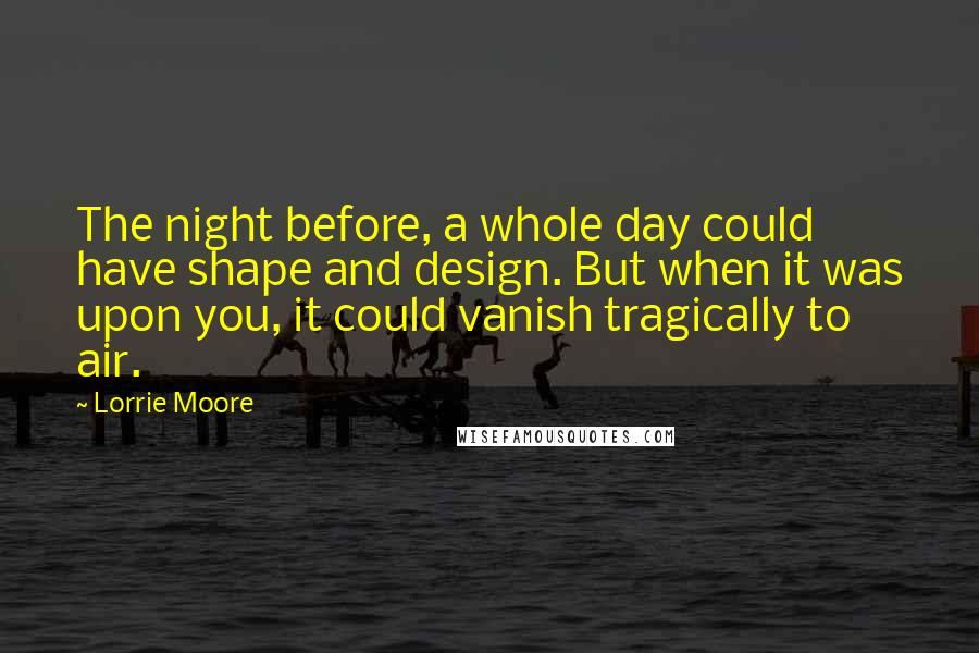 Lorrie Moore Quotes: The night before, a whole day could have shape and design. But when it was upon you, it could vanish tragically to air.