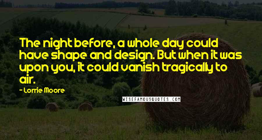 Lorrie Moore Quotes: The night before, a whole day could have shape and design. But when it was upon you, it could vanish tragically to air.