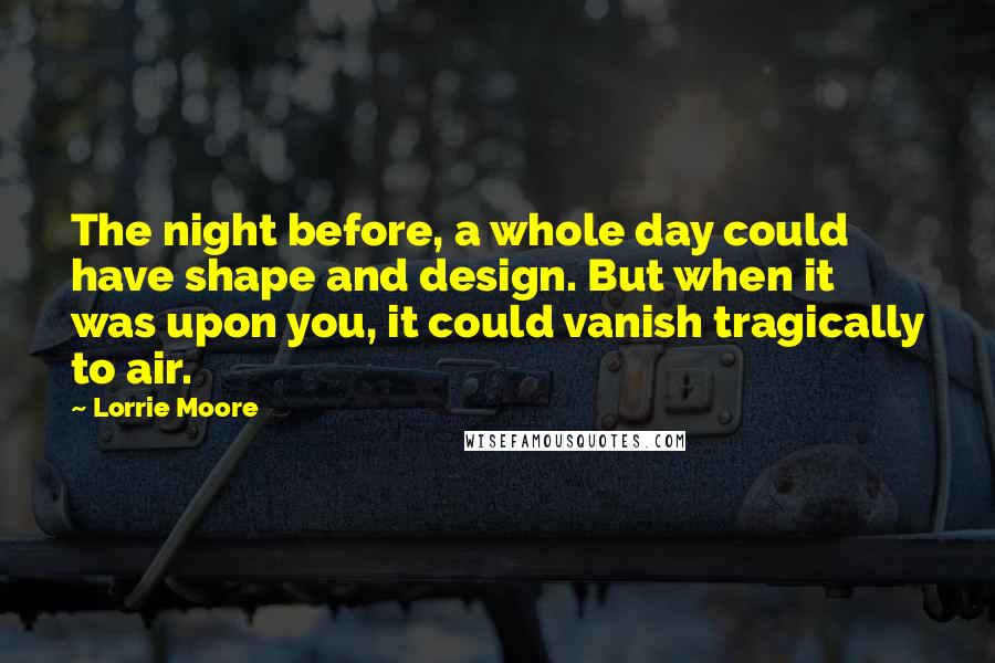 Lorrie Moore Quotes: The night before, a whole day could have shape and design. But when it was upon you, it could vanish tragically to air.